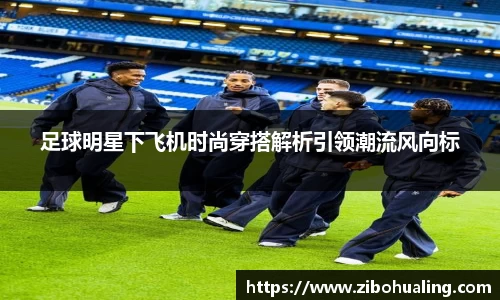 足球明星下飞机时尚穿搭解析引领潮流风向标